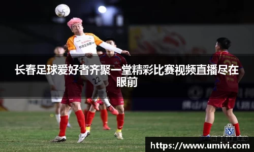 长春足球爱好者齐聚一堂精彩比赛视频直播尽在眼前