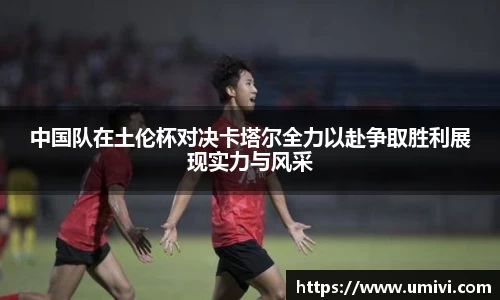 中国队在土伦杯对决卡塔尔全力以赴争取胜利展现实力与风采